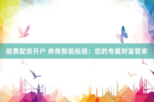 股票配资开户 券商智能投顾：您的专属财富管家