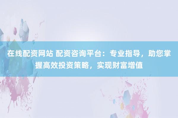 在线配资网站 配资咨询平台:专业指导,助您掌握高效投资策略,实现财富增值