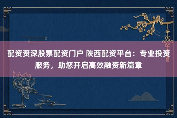 配资资深股票配资门户 陕西配资平台：专业投资服务，助您开启高效融资新篇章