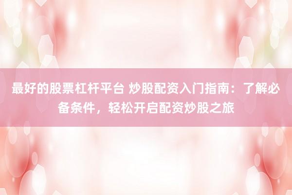 最好的股票杠杆平台 炒股配资入门指南：了解必备条件，轻松开启配资炒股之旅