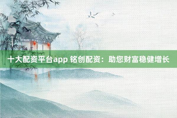 十大配资平台app 铭创配资：助您财富稳健增长