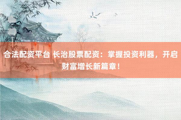 合法配资平台 长治股票配资：掌握投资利器，开启财富增长新篇章！