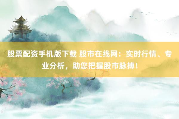 股票配资手机版下载 股市在线网：实时行情、专业分析，助您把握股市脉搏！