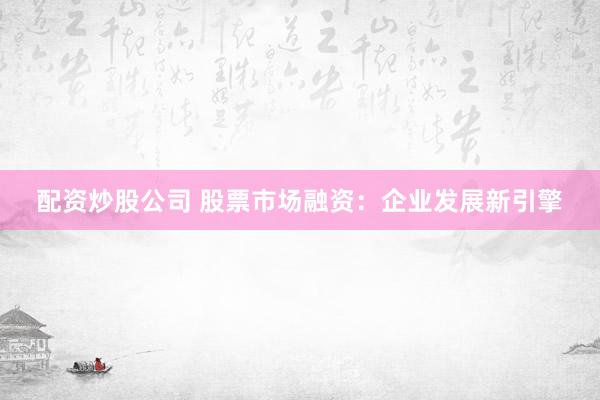 配资炒股公司 股票市场融资:企业发展新引擎