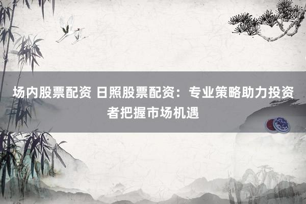 场内股票配资 日照股票配资：专业策略助力投资者把握市场机遇